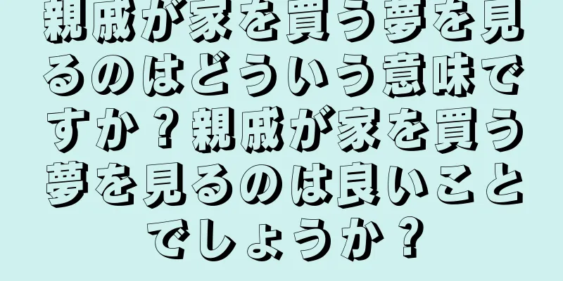 親戚が家を買う夢を見るのはどういう意味ですか？親戚が家を買う夢を見るのは良いことでしょうか？