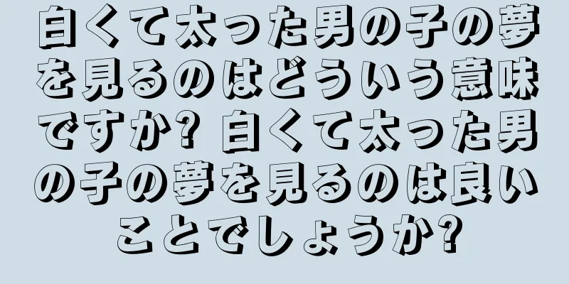 白くて太った男の子の夢を見るのはどういう意味ですか? 白くて太った男の子の夢を見るのは良いことでしょうか?