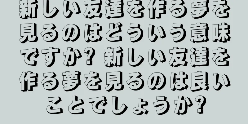新しい友達を作る夢を見るのはどういう意味ですか? 新しい友達を作る夢を見るのは良いことでしょうか?