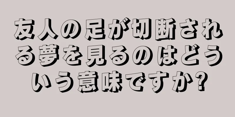 友人の足が切断される夢を見るのはどういう意味ですか?