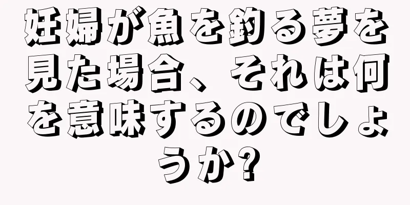 妊婦が魚を釣る夢を見た場合、それは何を意味するのでしょうか?