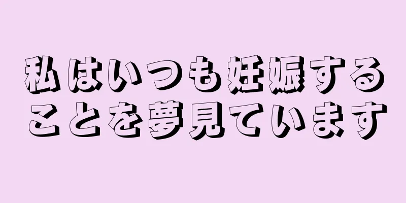 私はいつも妊娠することを夢見ています