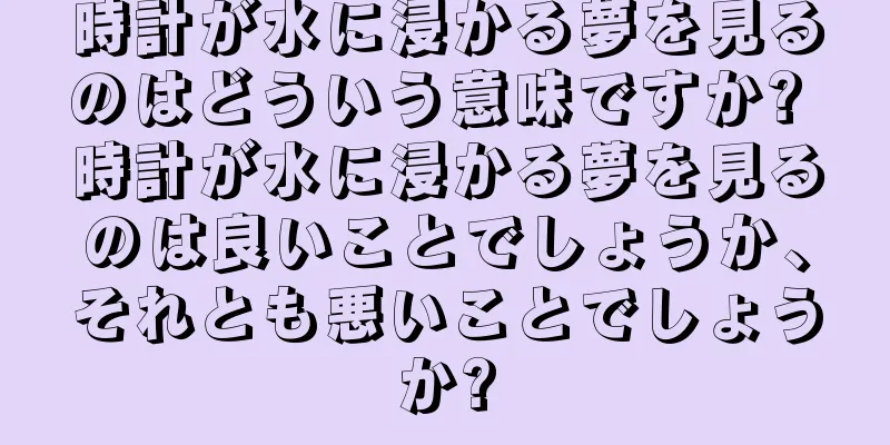 時計が水に浸かる夢を見るのはどういう意味ですか? 時計が水に浸かる夢を見るのは良いことでしょうか、それとも悪いことでしょうか?