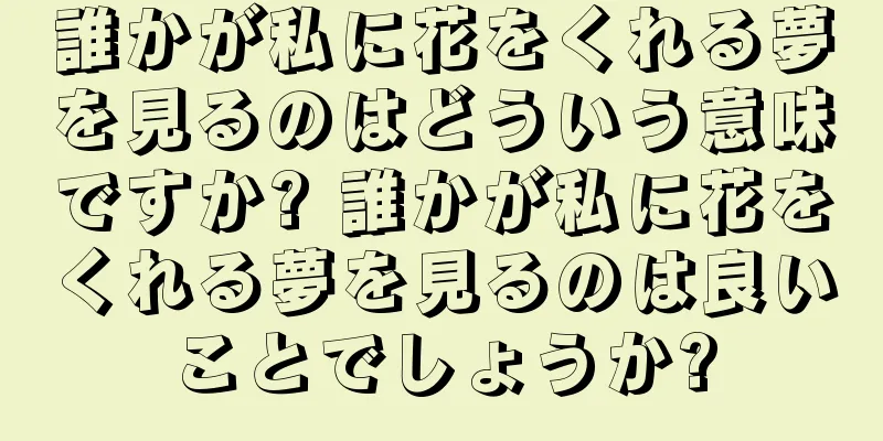 誰かが私に花をくれる夢を見るのはどういう意味ですか? 誰かが私に花をくれる夢を見るのは良いことでしょうか?