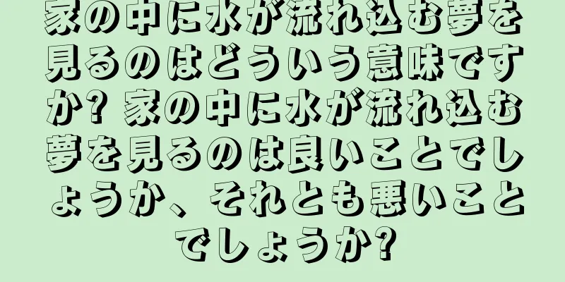 家の中に水が流れ込む夢を見るのはどういう意味ですか? 家の中に水が流れ込む夢を見るのは良いことでしょうか、それとも悪いことでしょうか?