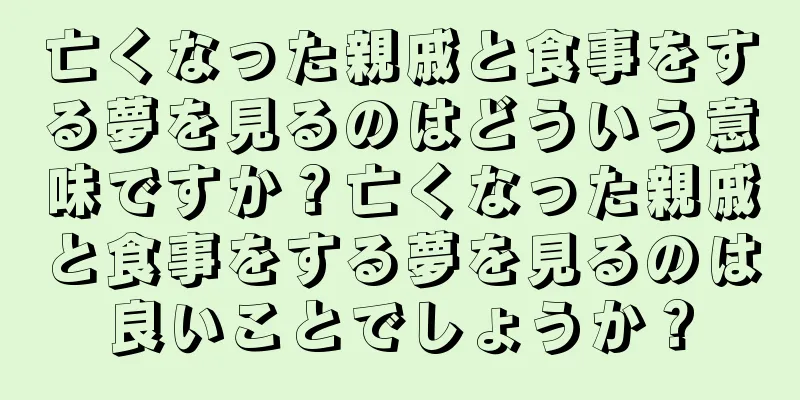 亡くなった親戚と食事をする夢を見るのはどういう意味ですか？亡くなった親戚と食事をする夢を見るのは良いことでしょうか？
