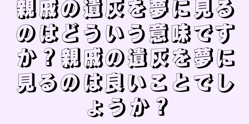 親戚の遺灰を夢に見るのはどういう意味ですか？親戚の遺灰を夢に見るのは良いことでしょうか？