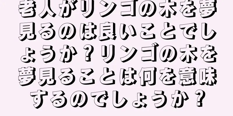 老人がリンゴの木を夢見るのは良いことでしょうか？リンゴの木を夢見ることは何を意味するのでしょうか？