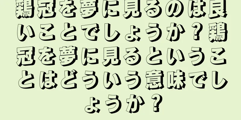 鶏冠を夢に見るのは良いことでしょうか？鶏冠を夢に見るということはどういう意味でしょうか？