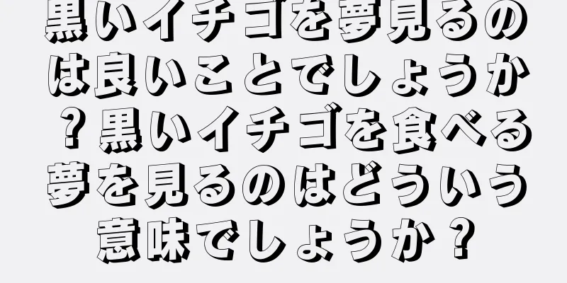黒いイチゴを夢見るのは良いことでしょうか？黒いイチゴを食べる夢を見るのはどういう意味でしょうか？