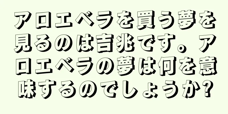 アロエベラを買う夢を見るのは吉兆です。アロエベラの夢は何を意味するのでしょうか?