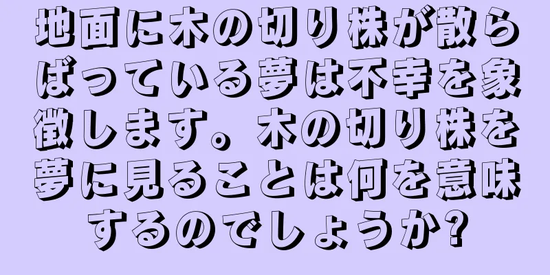 地面に木の切り株が散らばっている夢は不幸を象徴します。木の切り株を夢に見ることは何を意味するのでしょうか?