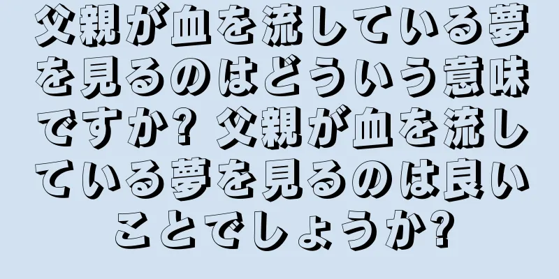 父親が血を流している夢を見るのはどういう意味ですか? 父親が血を流している夢を見るのは良いことでしょうか?