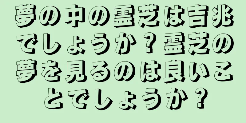 夢の中の霊芝は吉兆でしょうか？霊芝の夢を見るのは良いことでしょうか？