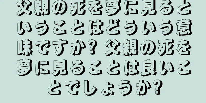 父親の死を夢に見るということはどういう意味ですか? 父親の死を夢に見ることは良いことでしょうか?