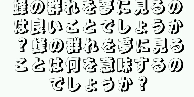蜂の群れを夢に見るのは良いことでしょうか？蜂の群れを夢に見ることは何を意味するのでしょうか？
