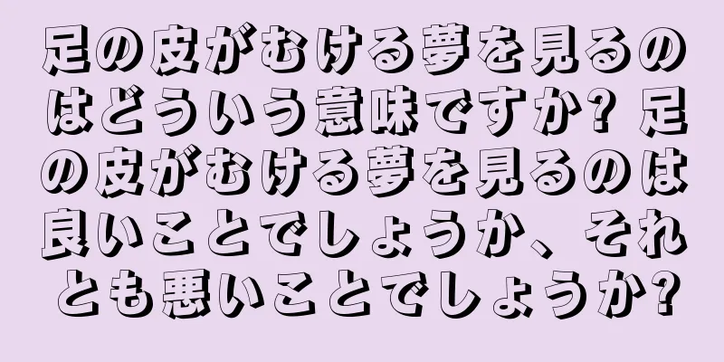 足の皮がむける夢を見るのはどういう意味ですか? 足の皮がむける夢を見るのは良いことでしょうか、それとも悪いことでしょうか?