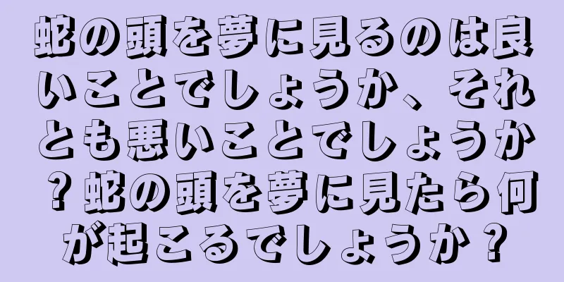 蛇の頭を夢に見るのは良いことでしょうか、それとも悪いことでしょうか？蛇の頭を夢に見たら何が起こるでしょうか？