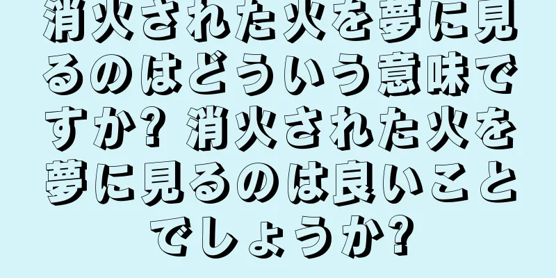消火された火を夢に見るのはどういう意味ですか? 消火された火を夢に見るのは良いことでしょうか?