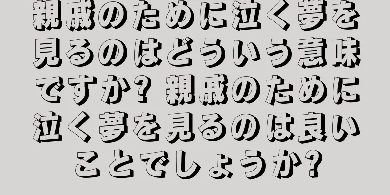 親戚のために泣く夢を見るのはどういう意味ですか? 親戚のために泣く夢を見るのは良いことでしょうか?