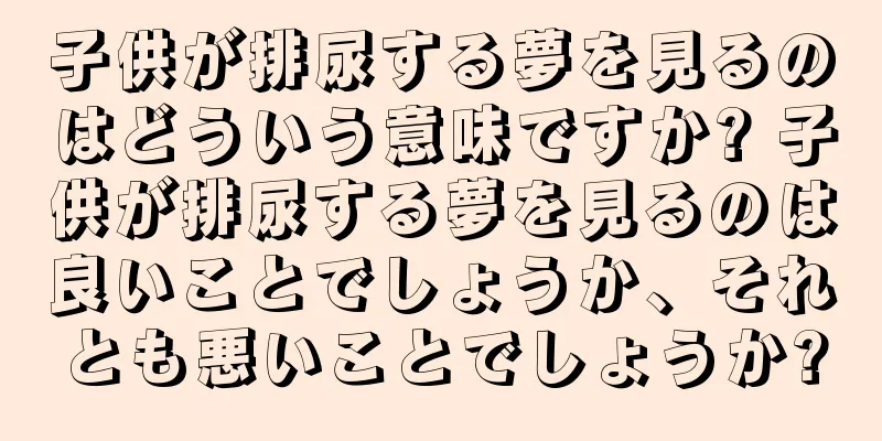 子供が排尿する夢を見るのはどういう意味ですか? 子供が排尿する夢を見るのは良いことでしょうか、それとも悪いことでしょうか?