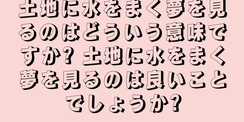 土地に水をまく夢を見るのはどういう意味ですか? 土地に水をまく夢を見るのは良いことでしょうか?