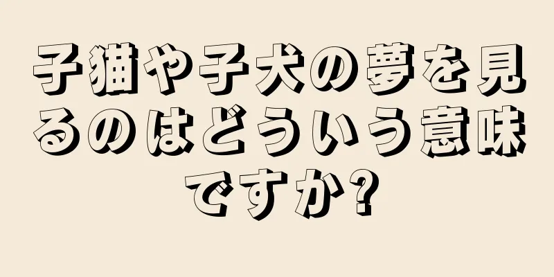 子猫や子犬の夢を見るのはどういう意味ですか?