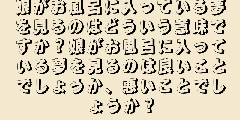 娘がお風呂に入っている夢を見るのはどういう意味ですか？娘がお風呂に入っている夢を見るのは良いことでしょうか、悪いことでしょうか？