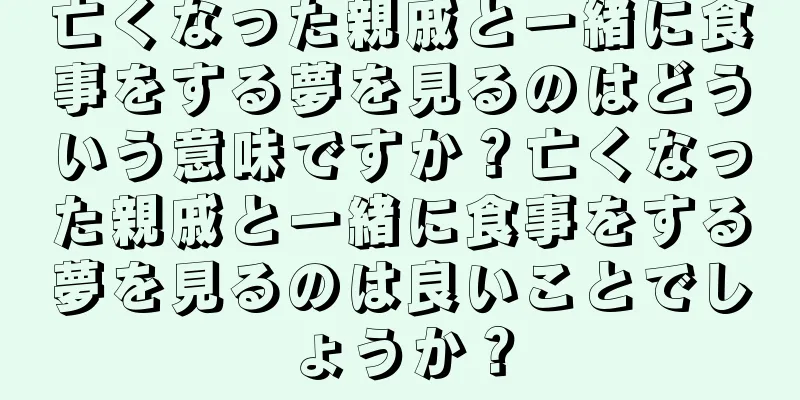 亡くなった親戚と一緒に食事をする夢を見るのはどういう意味ですか？亡くなった親戚と一緒に食事をする夢を見るのは良いことでしょうか？