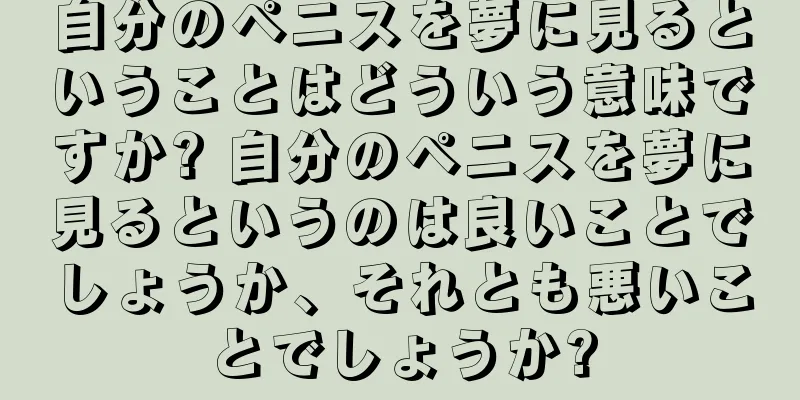 自分のペニスを夢に見るということはどういう意味ですか? 自分のペニスを夢に見るというのは良いことでしょうか、それとも悪いことでしょうか?