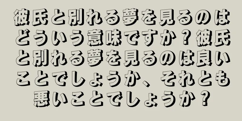 彼氏と別れる夢を見るのはどういう意味ですか？彼氏と別れる夢を見るのは良いことでしょうか、それとも悪いことでしょうか？