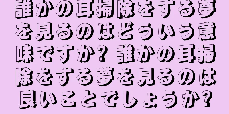 誰かの耳掃除をする夢を見るのはどういう意味ですか? 誰かの耳掃除をする夢を見るのは良いことでしょうか?
