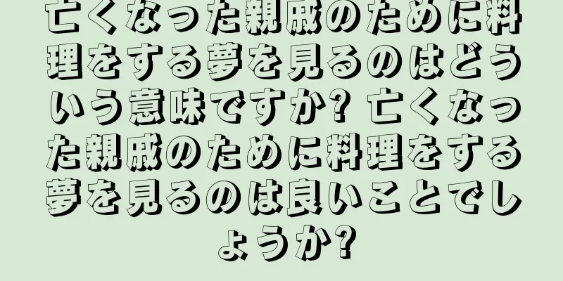 亡くなった親戚のために料理をする夢を見るのはどういう意味ですか? 亡くなった親戚のために料理をする夢を見るのは良いことでしょうか?
