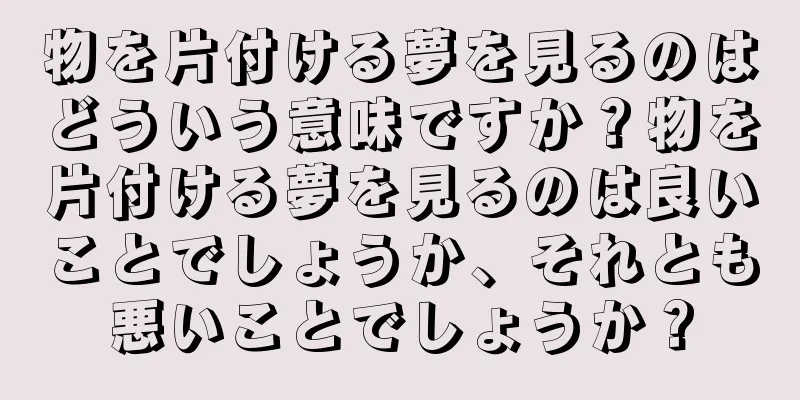 物を片付ける夢を見るのはどういう意味ですか？物を片付ける夢を見るのは良いことでしょうか、それとも悪いことでしょうか？