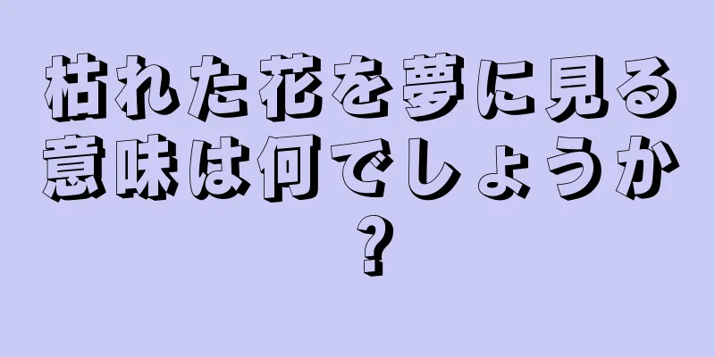 枯れた花を夢に見る意味は何でしょうか？