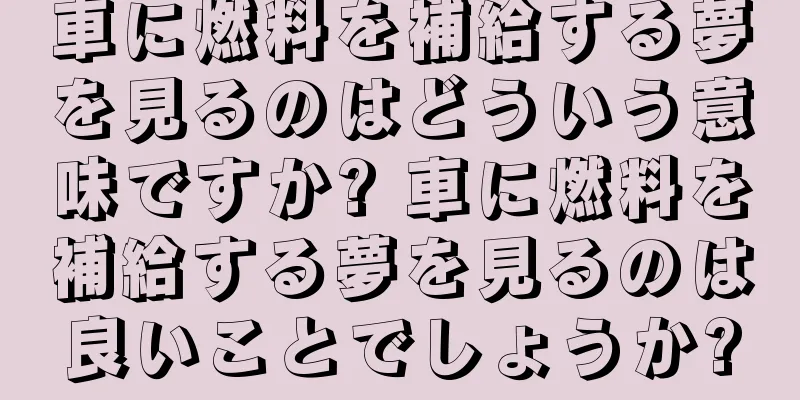 車に燃料を補給する夢を見るのはどういう意味ですか? 車に燃料を補給する夢を見るのは良いことでしょうか?
