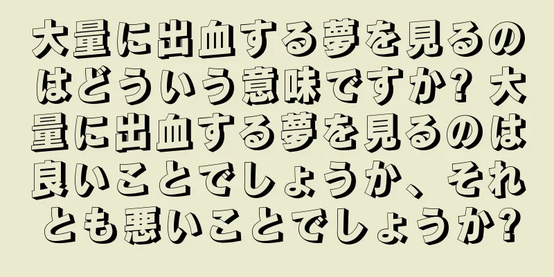 大量に出血する夢を見るのはどういう意味ですか? 大量に出血する夢を見るのは良いことでしょうか、それとも悪いことでしょうか?