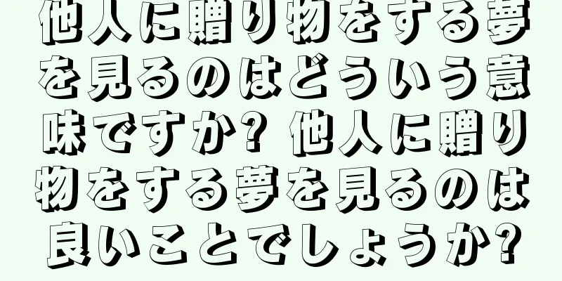 他人に贈り物をする夢を見るのはどういう意味ですか? 他人に贈り物をする夢を見るのは良いことでしょうか?