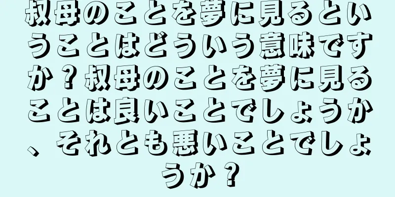 叔母のことを夢に見るということはどういう意味ですか？叔母のことを夢に見ることは良いことでしょうか、それとも悪いことでしょうか？