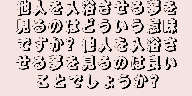 他人を入浴させる夢を見るのはどういう意味ですか? 他人を入浴させる夢を見るのは良いことでしょうか?