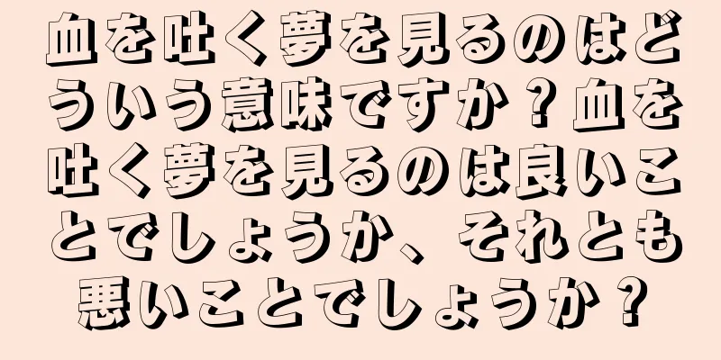 血を吐く夢を見るのはどういう意味ですか？血を吐く夢を見るのは良いことでしょうか、それとも悪いことでしょうか？
