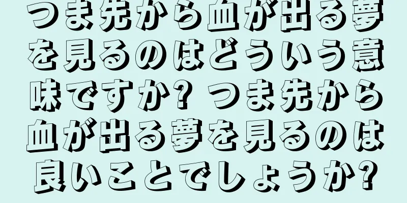 つま先から血が出る夢を見るのはどういう意味ですか? つま先から血が出る夢を見るのは良いことでしょうか?