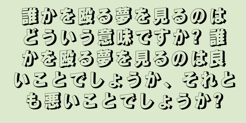 誰かを殴る夢を見るのはどういう意味ですか? 誰かを殴る夢を見るのは良いことでしょうか、それとも悪いことでしょうか?