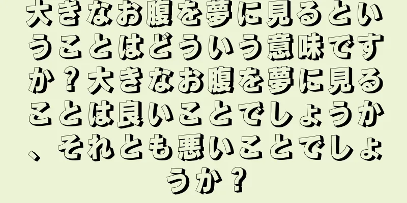 大きなお腹を夢に見るということはどういう意味ですか？大きなお腹を夢に見ることは良いことでしょうか、それとも悪いことでしょうか？