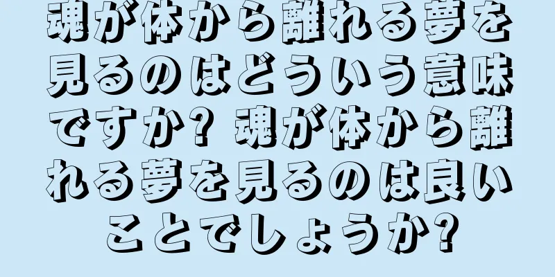 魂が体から離れる夢を見るのはどういう意味ですか? 魂が体から離れる夢を見るのは良いことでしょうか?