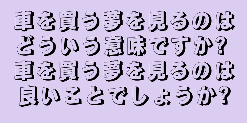 車を買う夢を見るのはどういう意味ですか? 車を買う夢を見るのは良いことでしょうか?