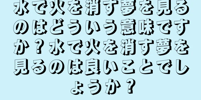 水で火を消す夢を見るのはどういう意味ですか？水で火を消す夢を見るのは良いことでしょうか？