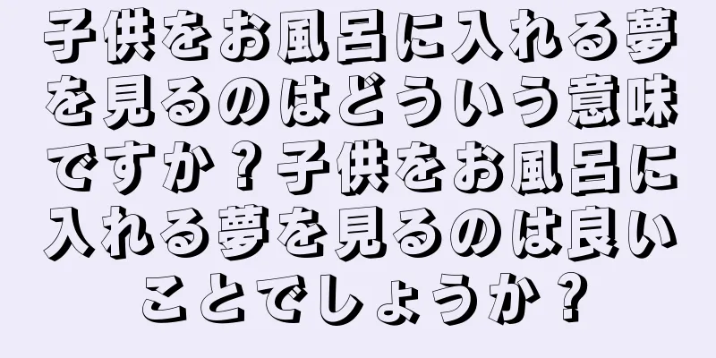 子供をお風呂に入れる夢を見るのはどういう意味ですか？子供をお風呂に入れる夢を見るのは良いことでしょうか？
