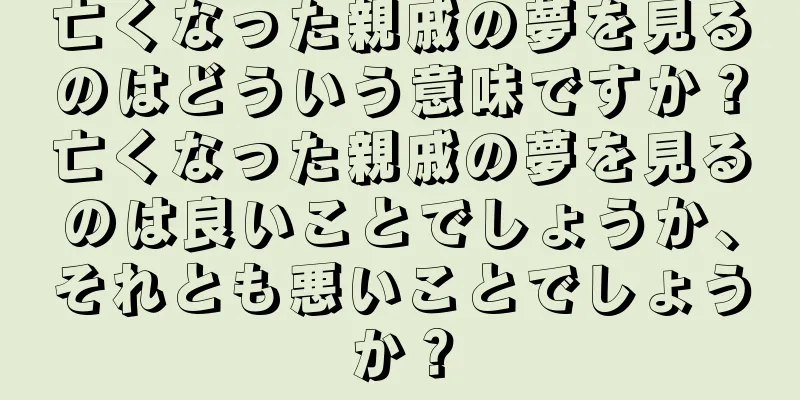 亡くなった親戚の夢を見るのはどういう意味ですか？亡くなった親戚の夢を見るのは良いことでしょうか、それとも悪いことでしょうか？