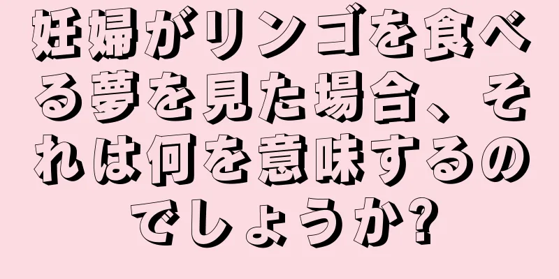 妊婦がリンゴを食べる夢を見た場合、それは何を意味するのでしょうか?
